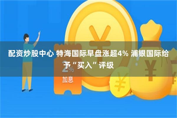 配资炒股中心 特海国际早盘涨超4% 浦银国际给予“买入”评级