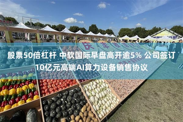 股票50倍杠杆 中软国际早盘高开逾5% 公司签订10亿元高端AI算力设备销售协议