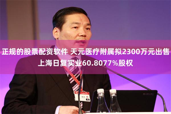 正规的股票配资软件 天元医疗附属拟2300万元出售上海日复实业60.8077%股权