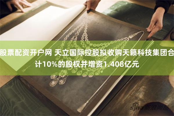 股票配资开户网 天立国际控股拟收购天籁科技集团合计10%的股权并增资1.408亿元