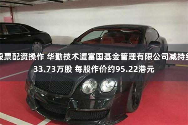 股票配资操作 华勤技术遭富国基金管理有限公司减持约33.73万股 每股作价约95.22港元