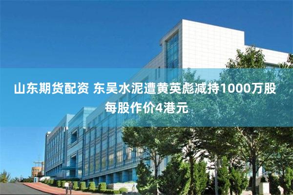 山东期货配资 东吴水泥遭黄英彪减持1000万股 每股作价4港元