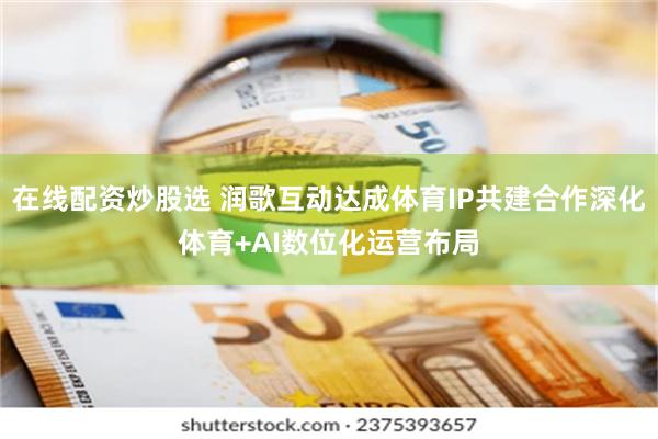 在线配资炒股选 润歌互动达成体育IP共建合作深化体育+AI数位化运营布局