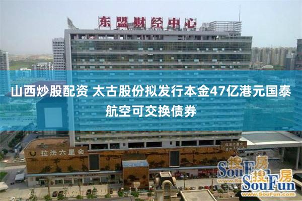 山西炒股配资 太古股份拟发行本金47亿港元国泰航空可交换债券
