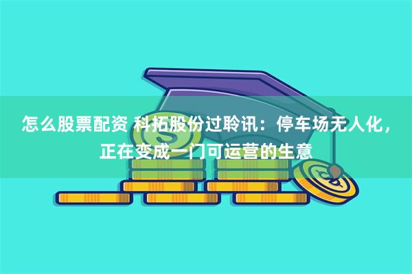怎么股票配资 科拓股份过聆讯：停车场无人化，正在变成一门可运营的生意