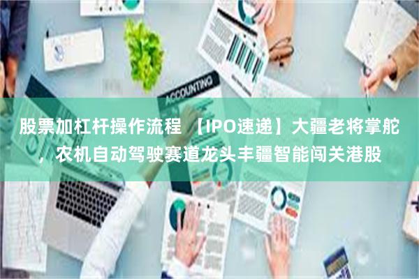 股票加杠杆操作流程 【IPO速递】大疆老将掌舵，农机自动驾驶赛道龙头丰疆智能闯关港股