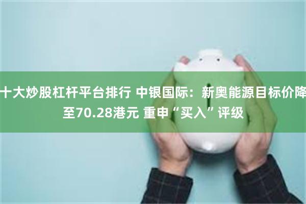 十大炒股杠杆平台排行 中银国际：新奥能源目标价降至70.28港元 重申“买入”评级