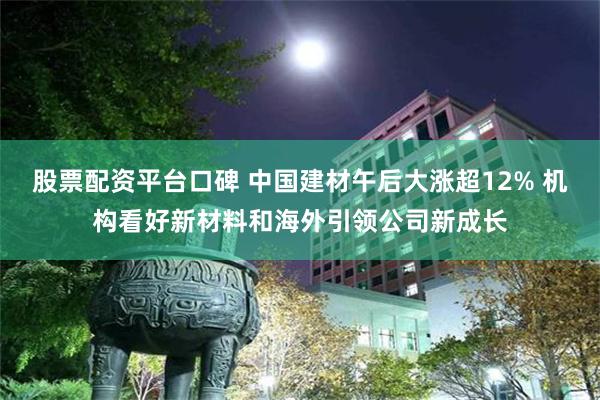 股票配资平台口碑 中国建材午后大涨超12% 机构看好新材料和海外引领公司新成长