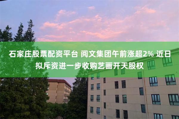 石家庄股票配资平台 阅文集团午前涨超2% 近日拟斥资进一步收购艺画开天股权