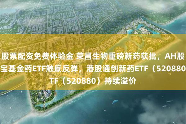 股票配资免费体验金 荣昌生物重磅新药获批，AH股价齐升！华宝基金药ETF触底反弹，港股通创新药ETF（520880）持续溢价