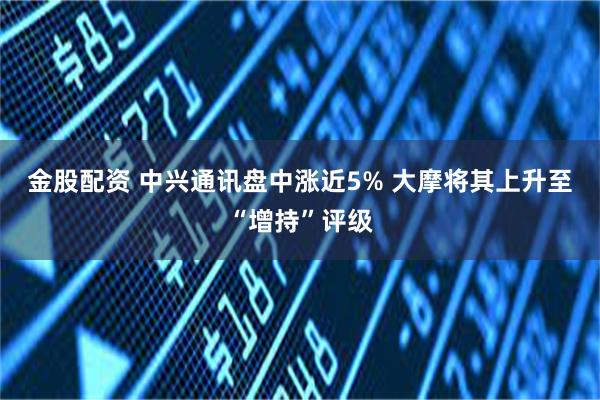 金股配资 中兴通讯盘中涨近5% 大摩将其上升至“增持”评级