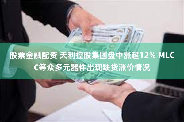 股票金融配资 天利控股集团盘中涨超12% MLCC等众多元器件出现缺货涨价情况