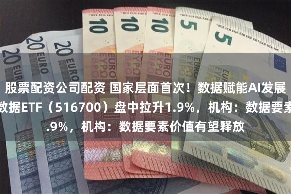 股票配资公司配资 国家层面首次！数据赋能AI发展！华宝基金大数据ETF（516700）盘中拉升1.9%，机构：数据要素价值有望释放