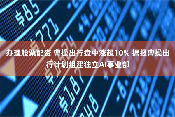 办理股票配资 曹操出行盘中涨超10% 据报曹操出行计划组建独立AI事业部