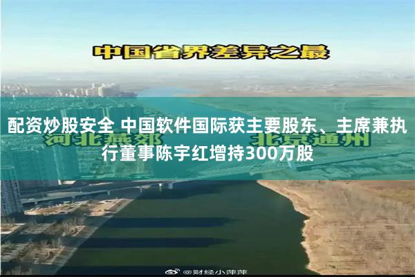 配资炒股安全 中国软件国际获主要股东、主席兼执行董事陈宇红增持300万股