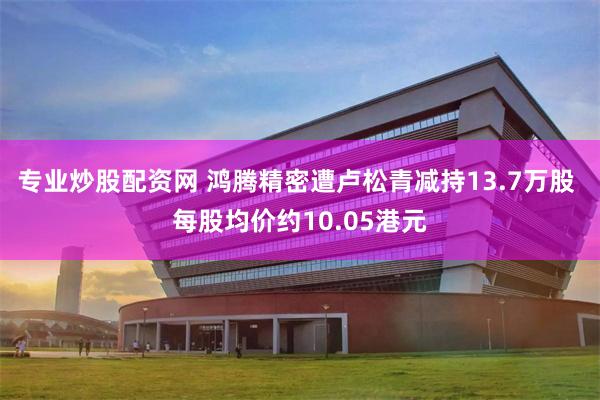 专业炒股配资网 鸿腾精密遭卢松青减持13.7万股 每股均价约10.05港元