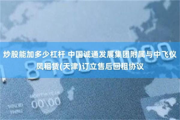 炒股能加多少杠杆 中国诚通发展集团附属与中飞仪凤租赁(天津)订立售后回租协议