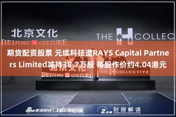 期货配资股票 元续科技遭RAYS Capital Partners Limited减持38.7万股 每股作价约4.04港元
