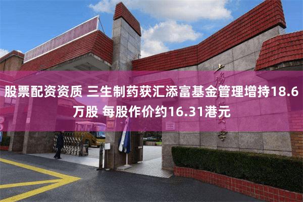 股票配资资质 三生制药获汇添富基金管理增持18.6万股 每股作价约16.31港元
