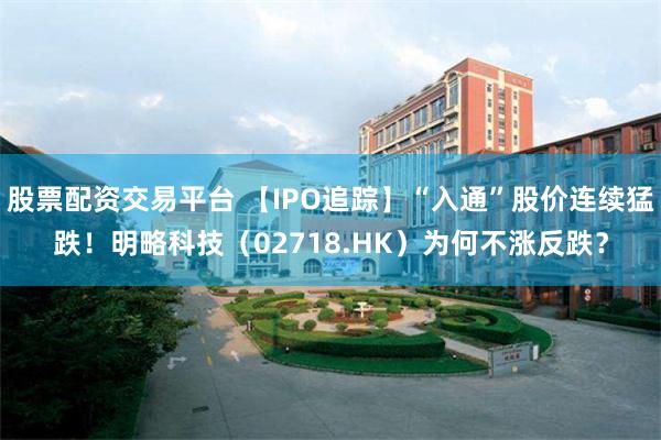 股票配资交易平台 【IPO追踪】“入通”股价连续猛跌！明略科技（02718.HK）为何不涨反跌？