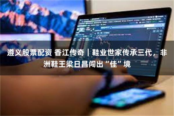 遵义股票配资 香江传奇｜鞋业世家传承三代，非洲鞋王梁日昌闯出“佳”境