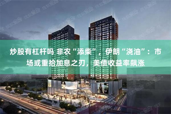 炒股有杠杆吗 非农“添柴”，伊朗“浇油”：市场或重拾加息之刃，美债收益率飙涨