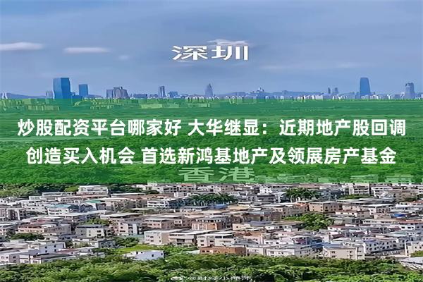 炒股配资平台哪家好 大华继显：近期地产股回调创造买入机会 首选新鸿基地产及领展房产基金