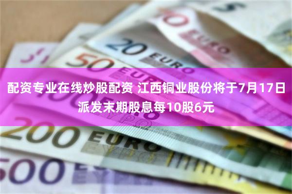配资专业在线炒股配资 江西铜业股份将于7月17日派发末期股息每10股6元