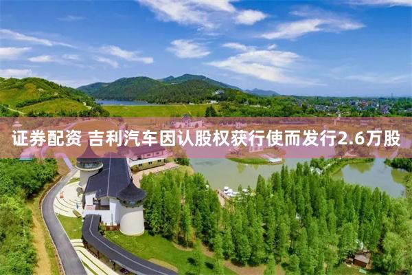 证券配资 吉利汽车因认股权获行使而发行2.6万股