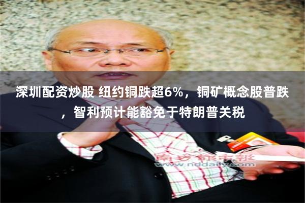 深圳配资炒股 纽约铜跌超6%，铜矿概念股普跌，智利预计能豁免于特朗普关税