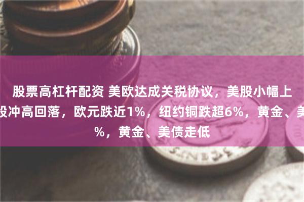 股票高杠杆配资 美欧达成关税协议，美股小幅上涨，欧股冲高回落，欧元跌近1%，纽约铜跌超6%，黄金、美债走低