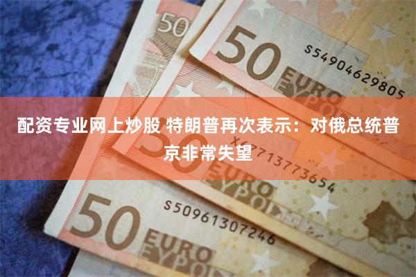 配资专业网上炒股 特朗普再次表示：对俄总统普京非常失望