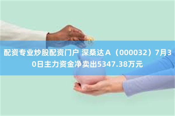 配资专业炒股配资门户 深桑达Ａ（000032）7月30日主力资金净卖出5347.38万元