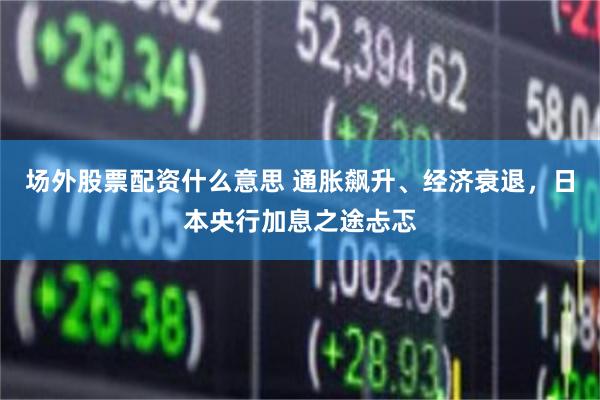 场外股票配资什么意思 通胀飙升、经济衰退，日本央行加息之途忐忑