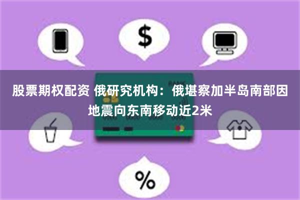 股票期权配资 俄研究机构:俄堪察加半岛南部因地震向东南移动近2米