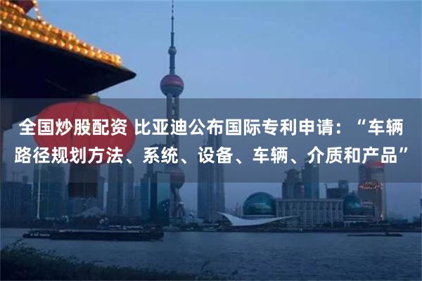 全国炒股配资 比亚迪公布国际专利申请：“车辆路径规划方法、系统、设备、车辆、介质和产品”