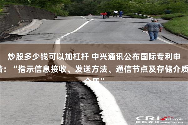 炒股多少钱可以加杠杆 中兴通讯公布国际专利申请：“指示信息接收、发送方法、通信节点及存储介质”