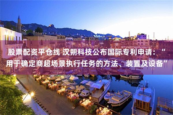 股票配资平仓线 汉朔科技公布国际专利申请：“用于确定商超场景执行任务的方法、装置及设备”