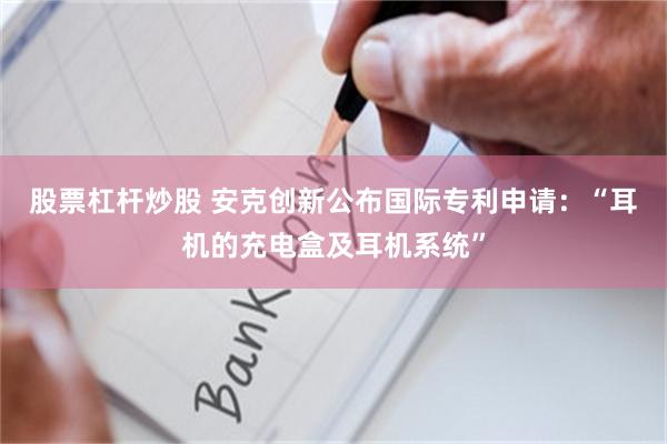 股票杠杆炒股 安克创新公布国际专利申请：“耳机的充电盒及耳机系统”
