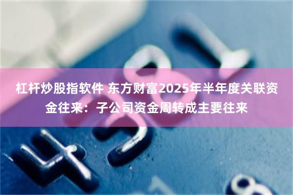 杠杆炒股指软件 东方财富2025年半年度关联资金往来：子公司资金周转成主要往来