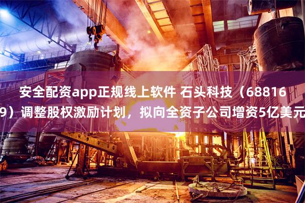 安全配资app正规线上软件 石头科技（688169）调整股权激励计划，拟向全资子公司增资5亿美元