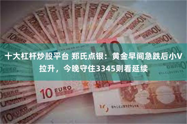 十大杠杆炒股平台 郑氏点银：黄金早间急跌后小V拉升，今晚守住3345则看延续