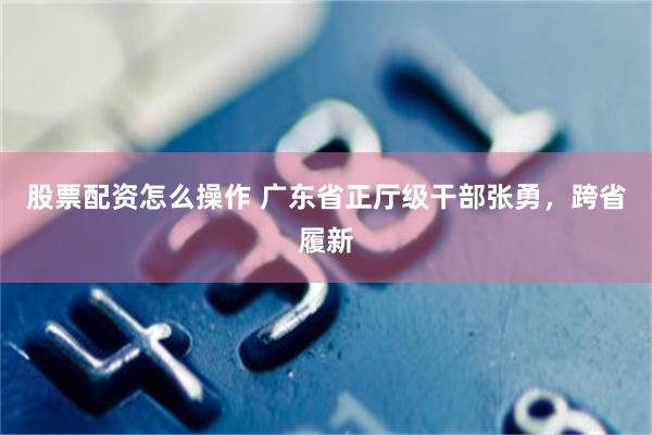 股票配资怎么操作 广东省正厅级干部张勇，跨省履新