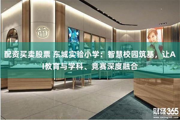 配资买卖股票 东城实验小学：智慧校园筑基，让AI教育与学科、竞赛深度融合