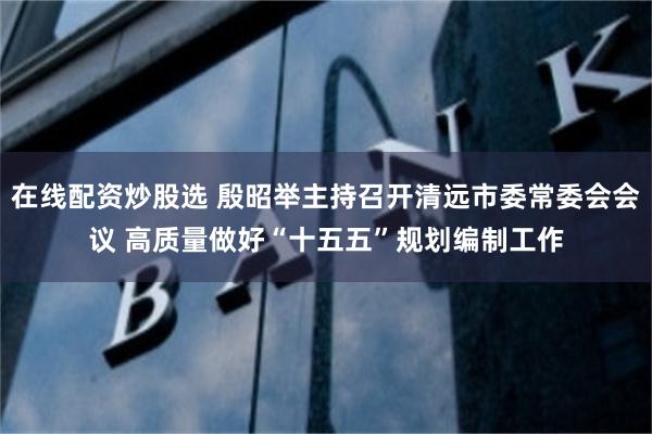 在线配资炒股选 殷昭举主持召开清远市委常委会会议 高质量做好“十五五”规划编制工作