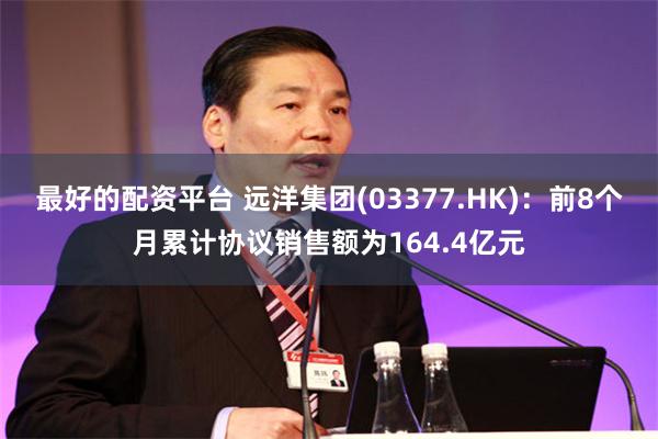 最好的配资平台 远洋集团(03377.HK)：前8个月累计协议销售额为164.4亿元