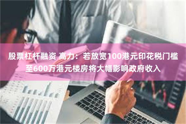 股票杠杆融资 高力：若放宽100港元印花税门槛至600万港元楼房将大幅影响政府收入