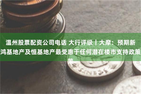 温州股票配资公司电话 大行评级｜大摩：预期新鸿基地产及恒基地产最受惠于任何潜在楼市支持政策