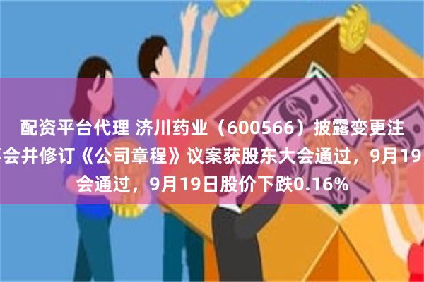 配资平台代理 济川药业（600566）披露变更注册资本、取消监事会并修订《公司章程》议案获股东大会通过，9月19日股价下跌0.16%