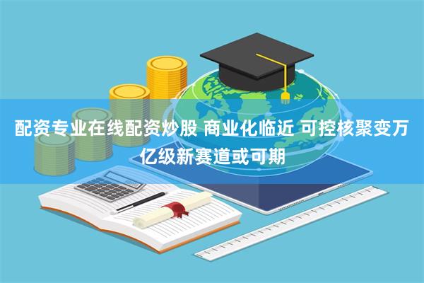 配资专业在线配资炒股 商业化临近 可控核聚变万亿级新赛道或可期